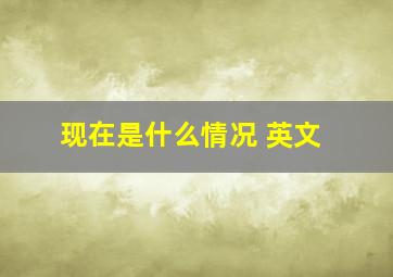 现在是什么情况 英文